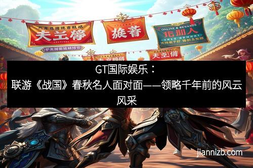 GT国际娱乐：联游《战国》春秋名人面对面——领略千年前的风云风采