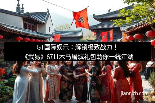 GT国际娱乐：解锁极致战力！《武易》6711木马屠城礼包助你一统江湖