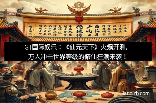 GT国际娱乐：《仙元天下》火爆开测，万人冲击世界等级的修仙狂潮来袭！